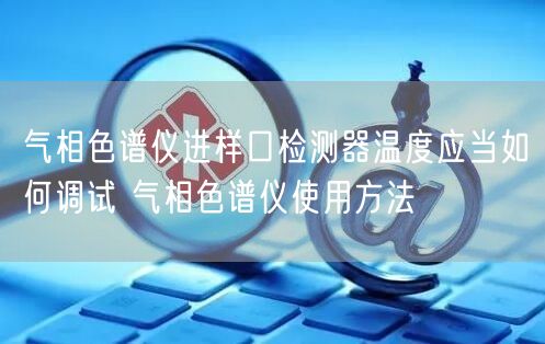氣相色譜儀進(jìn)樣口檢測(cè)器溫度應(yīng)當(dāng)如何調(diào)試 氣相色譜儀使用方法(圖1)