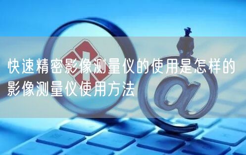 快速精密影像測(cè)量?jī)x的使用是怎樣的 影像測(cè)量?jī)x使用方法(圖1)